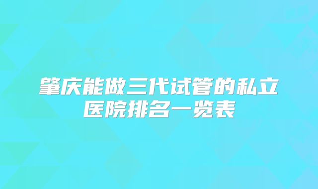 肇庆能做三代试管的私立医院排名一览表