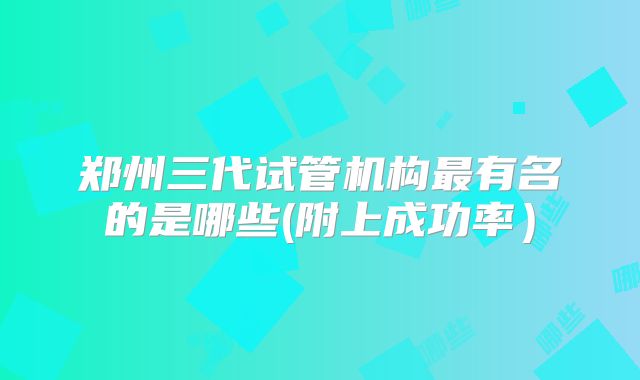 郑州三代试管机构最有名的是哪些(附上成功率）