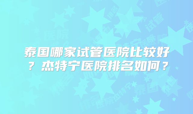 泰国哪家试管医院比较好？杰特宁医院排名如何？