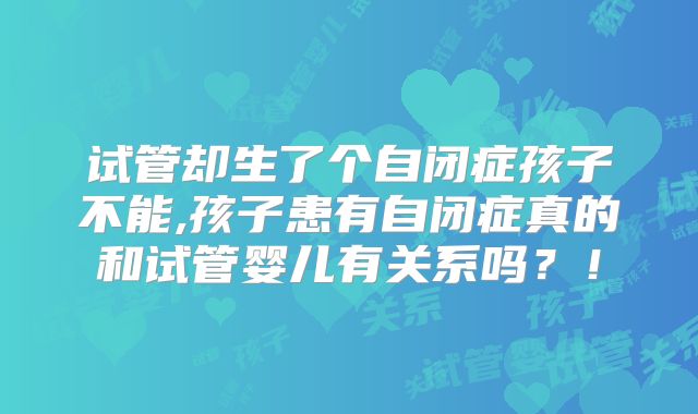 试管却生了个自闭症孩子不能,孩子患有自闭症真的和试管婴儿有关系吗?!