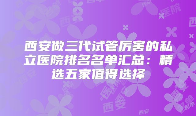 西安做三代试管厉害的私立医院排名名单汇总：精选五家值得选择