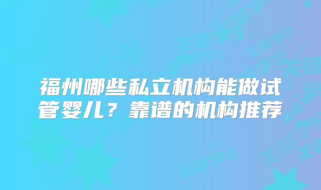 福州哪些私立机构能做试管婴儿？靠谱的机构推荐