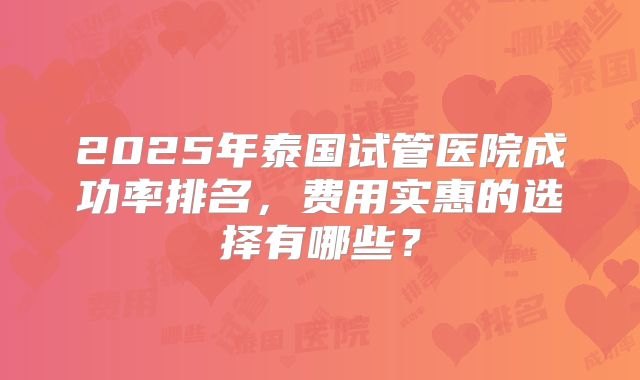 2025年泰国试管医院成功率排名，费用实惠的选择有哪些？