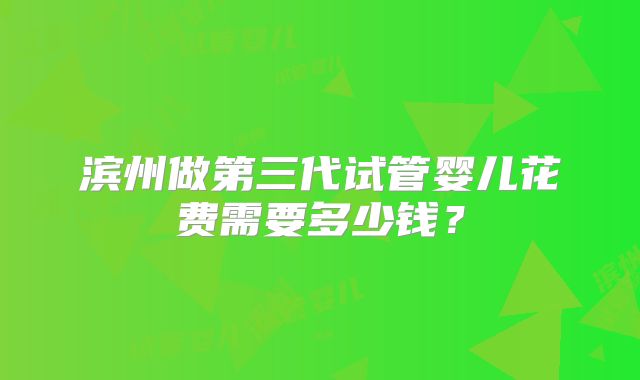 滨州做第三代试管婴儿花费需要多少钱?