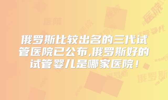 俄罗斯比较出名的三代试管医院已公布,俄罗斯好的试管婴儿是哪家医院!