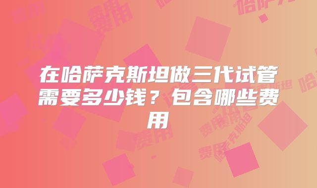 在哈萨克斯坦做三代试管需要多少钱？包含哪些费用