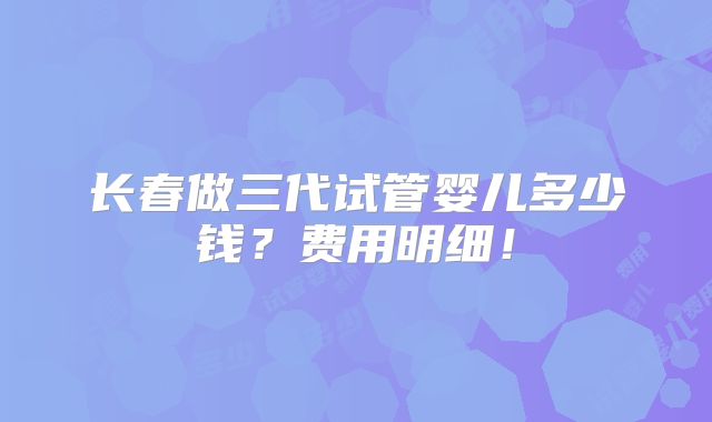 长春做三代试管婴儿多少钱？费用明细！