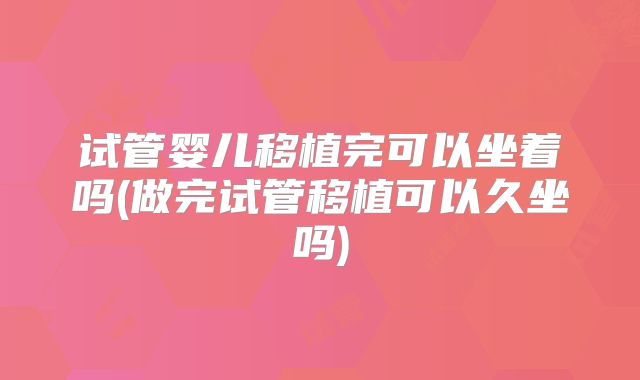 试管婴儿移植完可以坐着吗(做完试管移植可以久坐吗)