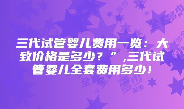 三代试管婴儿费用一览：大致价格是多少？”,三代试管婴儿全套费用多少！