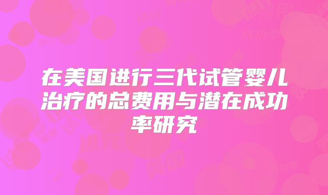 在美国进行三代试管婴儿治疗的总费用与潜在成功率研究