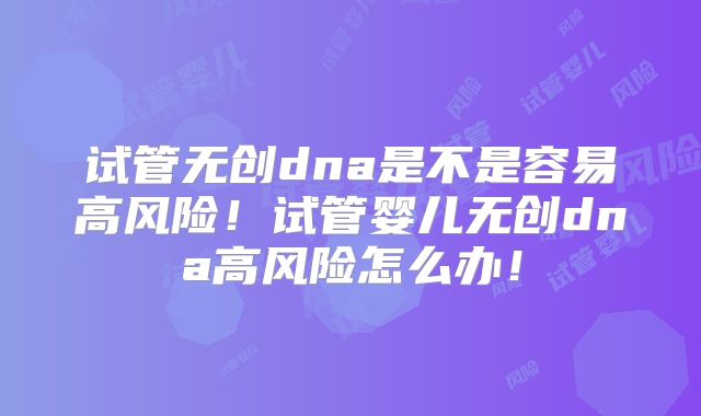 试管无创dna是不是容易高风险！试管婴儿无创dna高风险怎么办！