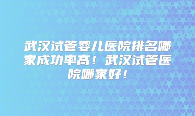 武汉试管婴儿医院排名哪家成功率高！武汉试管医院哪家好！