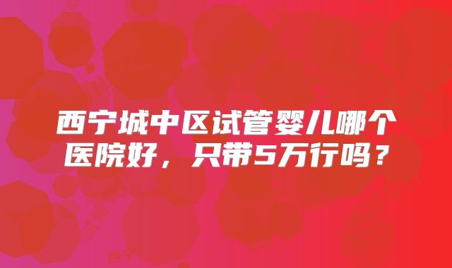 西宁城中区试管婴儿哪个医院好，只带5万行吗？