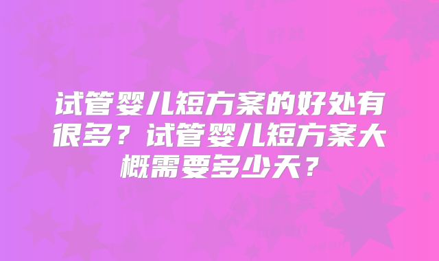 试管婴儿短方案的好处有很多？试管婴儿短方案大概需要多少天？