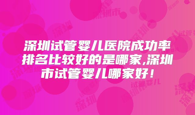 深圳试管婴儿医院成功率排名比较好的是哪家,深圳市试管婴儿哪家好！
