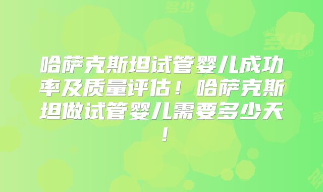 哈萨克斯坦试管婴儿成功率及质量评估！哈萨克斯坦做试管婴儿需要多少天！