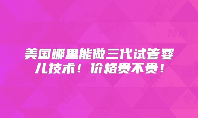 美国哪里能做三代试管婴儿技术！价格贵不贵！
