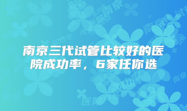南京三代试管比较好的医院成功率,6家任你选