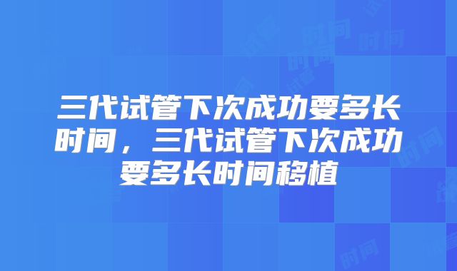 三代试管下次成功要多长时间，三代试管下次成功要多长时间移植