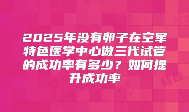2025年没有卵子在空军特色医学中心做三代试管的成功率有多少?如何提升成功率
