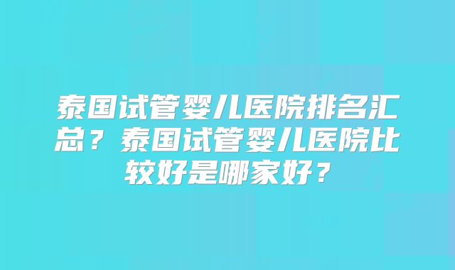 泰国试管婴儿医院排名汇总？泰国试管婴儿医院比较好是哪家好？