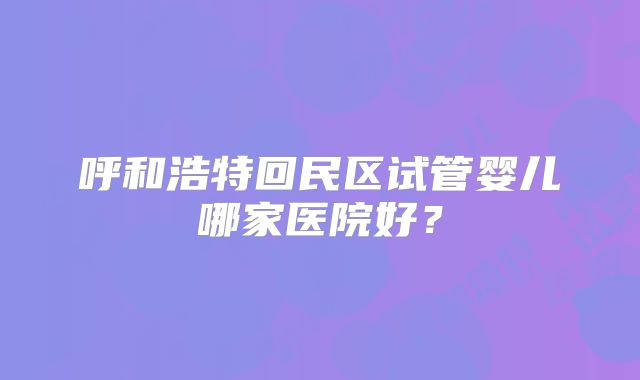 呼和浩特回民区试管婴儿哪家医院好?