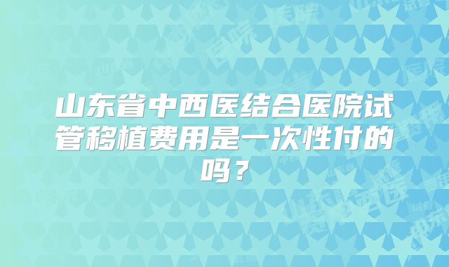 山东省中西医结合医院试管移植费用是一次性付的吗？
