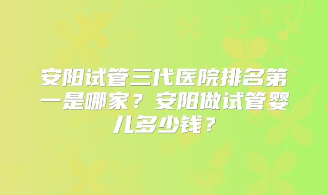 安阳试管三代医院排名第一是哪家？安阳做试管婴儿多少钱？