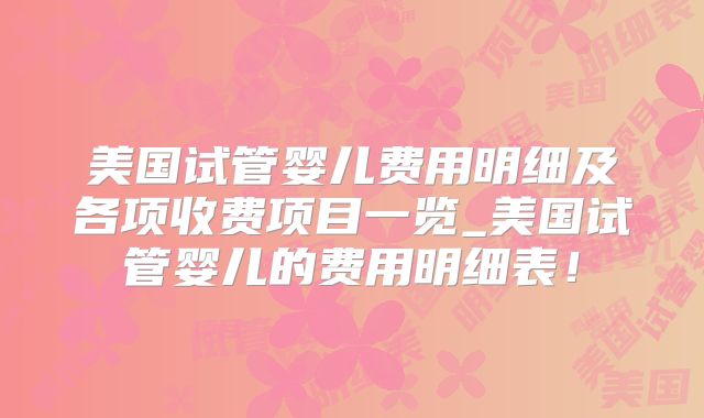 美国试管婴儿费用明细及各项收费项目一览_美国试管婴儿的费用明细表!