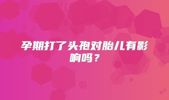 孕期打了头孢对胎儿有影响吗?