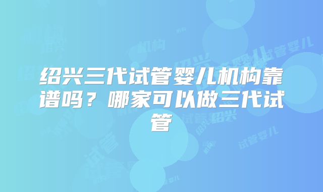 绍兴三代试管婴儿机构靠谱吗？哪家可以做三代试管