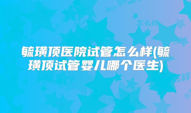 毓璜顶医院试管怎么样(毓璜顶试管婴儿哪个医生)