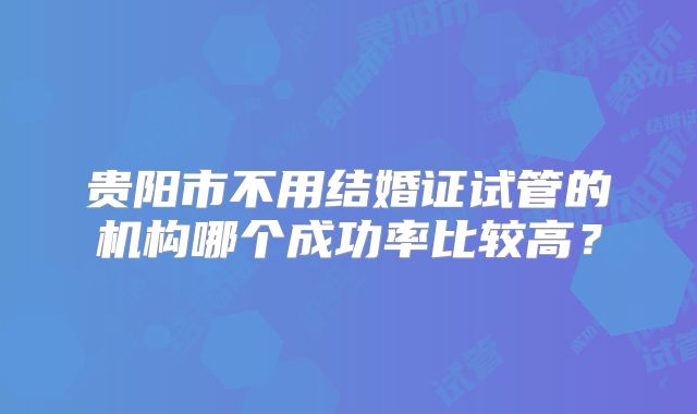 贵阳市不用结婚证试管的机构哪个成功率比较高?