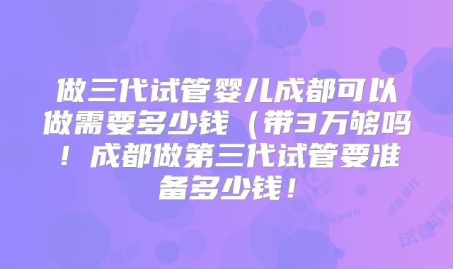 做三代试管婴儿成都可以做需要多少钱(带3万够吗!成都做第三代试管要准备多少钱!