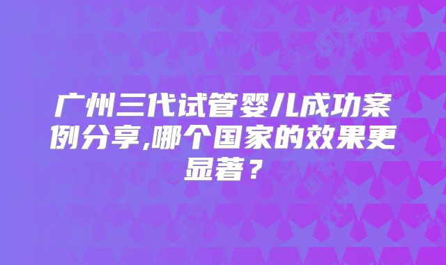 广州三代试管婴儿成功案例分享,哪个国家的效果更显著?