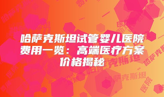 哈萨克斯坦试管婴儿医院费用一览：高端医疗方案价格揭秘