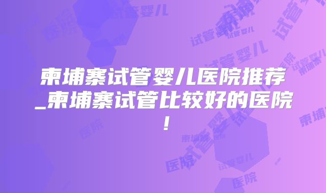 柬埔寨试管婴儿医院推荐_柬埔寨试管比较好的医院！