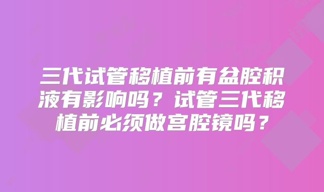三代试管移植前有盆腔积液有影响吗？试管三代移植前必须做宫腔镜吗？