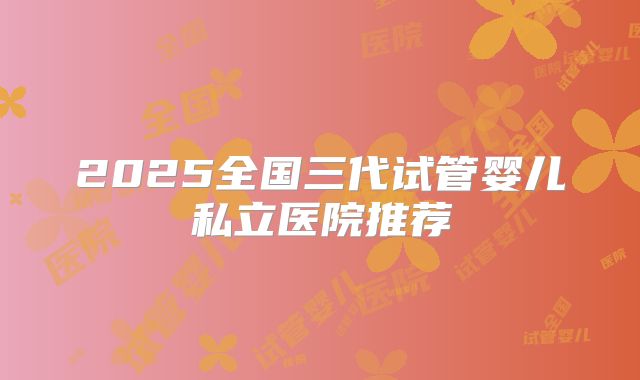 2025全国三代试管婴儿私立医院推荐