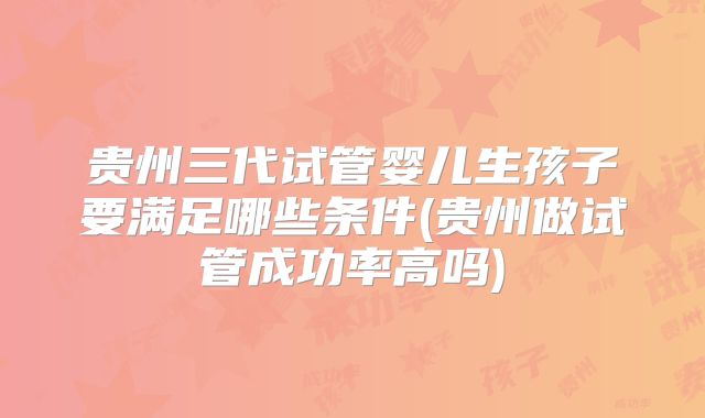 贵州三代试管婴儿生孩子要满足哪些条件(贵州做试管成功率高吗)