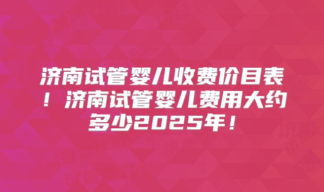 济南试管婴儿收费价目表!济南试管婴儿费用大约多少2025年!