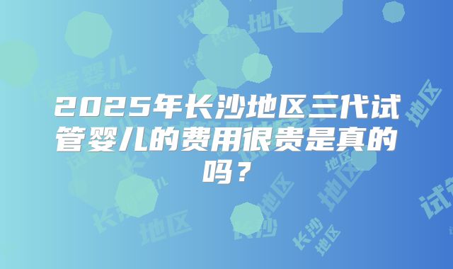 2025年长沙地区三代试管婴儿的费用很贵是真的吗?