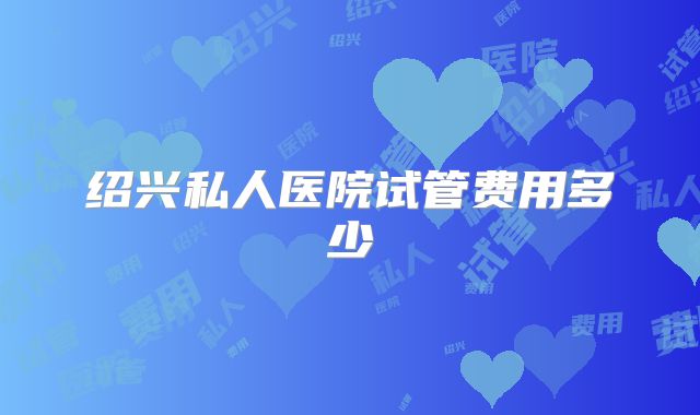 绍兴私人医院试管费用多少