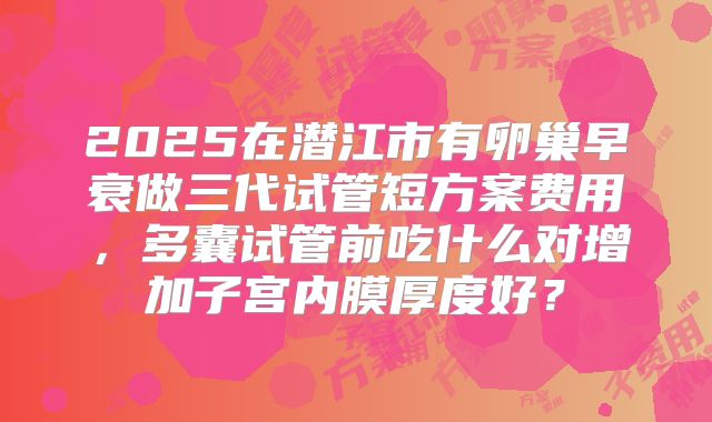 2025在潜江市有卵巢早衰做三代试管短方案费用,多囊试管前吃什么对增加子宫内膜厚度好?
