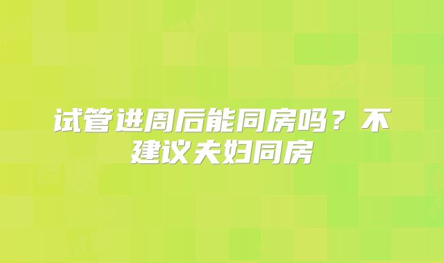 试管进周后能同房吗？不建议夫妇同房