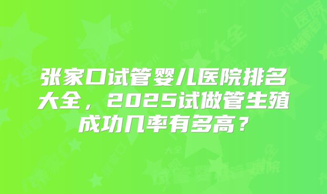 张家口试管婴儿医院排名大全,2025试做管生殖成功几率有多高?