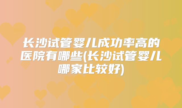 长沙试管婴儿成功率高的医院有哪些(长沙试管婴儿哪家比较好)
