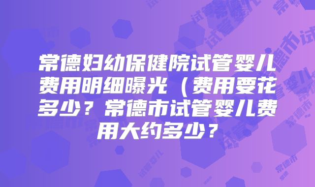 常德妇幼保健院试管婴儿费用明细曝光（费用要花多少？常德市试管婴儿费用大约多少？