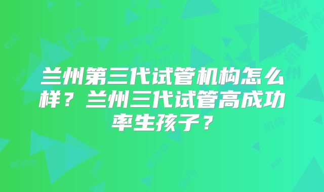 兰州第三代试管机构怎么样？兰州三代试管高成功率生孩子？