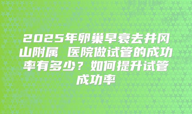 2025年卵巢早衰去井冈山附属 医院做试管的成功率有多少？如何提升试管成功率